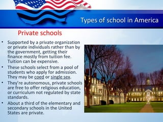 Private schools
• Supported by a private organization
or private individuals rather than by
the government, getting their
finance mostly from tuition fee.
Tuition can be expensive.
• These schools select from a pool of
students who apply for admission.
They may be coed or single sex.
• They’re autonomous, private schools
are free to offer religious education,
or curriculum not regulated by state
standards.
• About a third of the elementary and
secondary schools in the United
States are private.
 