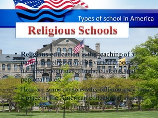 • Religious education is the teaching of a
particular religion and its varied aspects —
its belief, doctrines, rituals, customs, and
personal roles.
• Here are some reasons why religion may have
a place in the American educational system:
 
