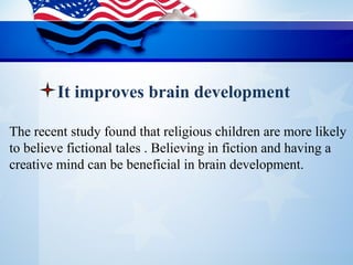 The recent study found that religious children are more likely 
to believe fictional tales . Believing in fiction and having a 
creative mind can be beneficial in brain development.
It improves brain development
 