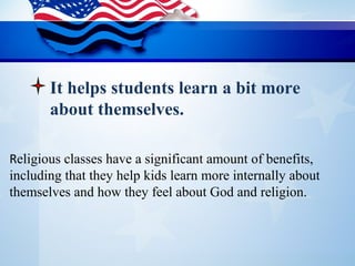 Religious classes have a significant amount of benefits, 
including that they help kids learn more internally about 
themselves and how they feel about God and religion. 
It helps students learn a bit more
about themselves.
 
