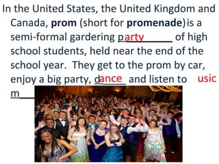 In the United States, the United Kingdom and
Canada, prom (short for promenade)is a
semi-formal gardering p ________ of high
school students, held near the end of the
school year. They get to the prom by car,
enjoy a big party, d ____ and listen to
m____.
arty
ance usic
 