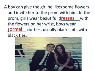 A boy can give the girl he likes some flowers
and invite her to the prom with him. In the
prom, girls wear beautiful d________with
the flowers on her wrist, boys wear
f_______ clothes, usually black suits with
black ties.
resses
ormal
 