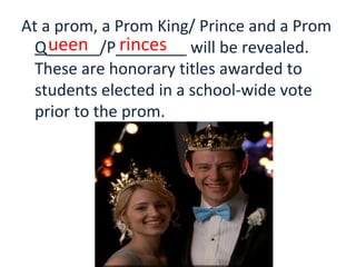 At a prom, a Prom King/ Prince and a Prom
Q______/P________ will be revealed.
These are honorary titles awarded to
students elected in a school-wide vote
prior to the prom.
ueen rinces
 