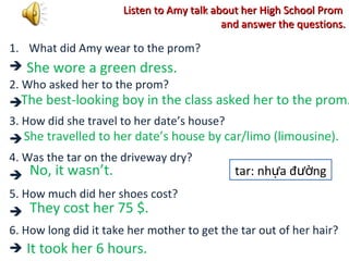 Listen to Amy talk about her High School PromListen to Amy talk about her High School Prom
and answer the questions.and answer the questions.
1. What did Amy wear to the prom?

2. Who asked her to the prom?

3. How did she travel to her date’s house?

4. Was the tar on the driveway dry?

5. How much did her shoes cost?

6. How long did it take her mother to get the tar out of her hair?

She wore a green dress.
The best-looking boy in the class asked her to the prom.
She travelled to her date’s house by car/limo (limousine).
No, it wasn’t.
They cost her 75 $.
It took her 6 hours.
tar: nh a đ ngự ườ
 