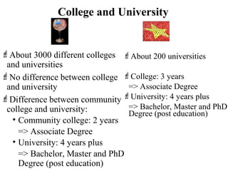 College and University
About 3000 different colleges
and universities
No difference between college
and university
Difference between community
college and university:
• Community college: 2 years
=> Associate Degree
• University: 4 years plus
=> Bachelor, Master and PhD
Degree (post education)
About 200 universities
College: 3 years
=> Associate Degree
University: 4 years plus
=> Bachelor, Master and PhD
Degree (post education)
 