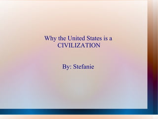 Why the United States is a  CIVILIZATION By: Stefanie   