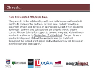 Oh yeah…

 Note 1: Integrated KMb takes time.
 “Requests to broker relationships with new collaborators will need 4-6
 months to find potential partners, develop trust, mutually develop a
 statement of work and develop an appropriate budget. If non-academic
 audiences, partners and collaborators are already known, please
 contact Michael Johnny for support to develop integrated KMb with non-
 academic audiences by September 15 at the latest. Support for non-
 academic integrated KMb will be available from the KMb Unit
 throughout the funded grant period and Michael Johnny will develop an
 in kind costing for that support.”
 