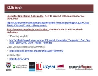KMb tools

Integrated Knowledge Mobilization: how to support collaborations for co-
production
http://pi.library.yorku.ca/dspace/bitstream/handle/10315/10236/Phipps%20SRC%20
Field%20Note%202011.pdf?sequence=1
End of project knowledge mobilization: dissemination for non-academic
audiences
KT Planning template:
• http://melaniebarwick.com/document/Scientist_Knowledge_Translation_Plan_Tem
  plate_Sept%2020_2011_Fillable_Form.doc
Clear Language Research Summaries:
• http://srconline.ca/index.php/src/article/viewFile/44/119
Social Media:
• http://bit.ly/SUGzYu
 