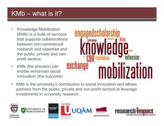 KMb – what is it?

•   Knowledge Mobilization
    (KMb) is a suite of services
    that supports collaborations
    between non-commercial
    research and expertise and
    the public, private and non-
    profit sectors.
•   KMb (the process) can
    enable enhanced social
    innovation (the outcome).
• KMb is the university’s contribution to social innovation and allows
  partners from the public, private and non-profit sectors to leverage
  investments in university research.
 