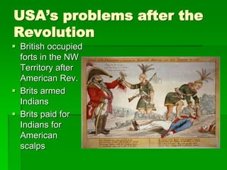 USA’s problems after the
Revolution
 British occupied
forts in the NW
Territory after
American Rev.
 Brits armed
Indians
 Brits paid for
Indians for
American
scalps
 