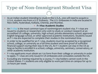 Type of Non-Immigrant Student Visa
 As an Indian student intending to study in the U.S.A., one will need to acquire a
U.S.A. student visa from a U.S. Embassy . The U.S. Embassies in India are located in
New Delhi, Hyderabad, Kolkata, Chennai, and Mumbai.
 F-1 Visa: Academic Studies
 An F1 Visa is the most common type of nonimmigrant student visa. F-1 visas are
issued to students or researchers who wish to study or conduct research at an
accredited US college, university, high school, private elementary school, approved
English language school, or other approved academic institutions. Students issued
an F-1 visa are expected to complete their studies in the nominated time.
 In order to be qualified for an F-1 visa, students must be accepted by a recognized
school, college, or university as a full time student and have proof of sufficient
financial support during their stay in the US. An F-1 student can stay in the US as
long as he/she is enrolled in a school, college, university, seminary, conservatory, or
other academic institution.
 F-1 visa applicants must obtain an I-20 form from their college or university in order
to apply. F-1 visas are only issued in US embassies and consulates outside the US.
 Excluding any training required by a course, F-1 visa holders cannot work in the
United States. F-1 students are only eligible to work part-time on campus for up to
20 hours per week.
 
