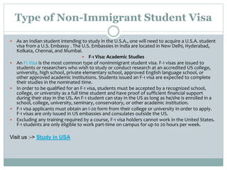 Type of Non-Immigrant Student Visa
 As an Indian student intending to study in the U.S.A., one will need to acquire a U.S.A. student
visa from a U.S. Embassy . The U.S. Embassies in India are located in New Delhi, Hyderabad,
Kolkata, Chennai, and Mumbai.
 F-1 Visa: Academic Studies
 An F1 Visa is the most common type of nonimmigrant student visa. F-1 visas are issued to
students or researchers who wish to study or conduct research at an accredited US college,
university, high school, private elementary school, approved English language school, or
other approved academic institutions. Students issued an F-1 visa are expected to complete
their studies in the nominated time.
 In order to be qualified for an F-1 visa, students must be accepted by a recognized school,
college, or university as a full time student and have proof of sufficient financial support
during their stay in the US. An F-1 student can stay in the US as long as he/she is enrolled in a
school, college, university, seminary, conservatory, or other academic institution.
 F-1 visa applicants must obtain an I-20 form from their college or university in order to apply.
F-1 visas are only issued in US embassies and consulates outside the US.
 Excluding any training required by a course, F-1 visa holders cannot work in the United States.
F-1 students are only eligible to work part-time on campus for up to 20 hours per week.
Visit us :-> Study in USA
 
