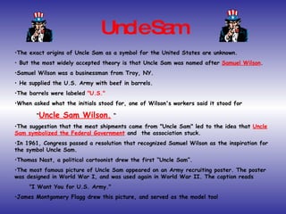Uncle Sam The exact origins of Uncle Sam as a symbol for the United States are unknown. But the most widely accepted theory is that Uncle Sam was named after  Samuel Wilson .  Samuel Wilson was a businessman from Troy, NY. He supplied the U.S. Army with beef in barrels.  The barrels were labeled  "U.S."   When asked what the initials stood for, one of Wilson's workers said it stood for “ Uncle Sam Wilson.  “ The suggestion that the meat shipments came from "Uncle Sam" led to the idea that  Uncle Sam symbolized the Federal Government  and  the association stuck.  In 1961, Congress passed a resolution that recognized Samuel Wilson as the inspiration for  the symbol Uncle Sam. Thomas Nast, a political cartoonist drew the first “Uncle Sam”.  The most famous picture of Uncle Sam appeared on an Army recruiting poster. The poster was designed in World War I, and was used again in World War II. The caption reads "I Want You for U.S. Army."  James Montgomery Flagg drew this picture, and served as the model too! 