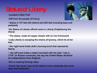 Statue of Liberty Located in New York Gift from the people of France Statue is 151 feet (46 meters) tall (305 feet including base and pedestal),  the Statue of Liberty official name is  Liberty Enlightening the World. The statue, made of copper sheets with an iron framework Lady Liberty is escaping the chains of tyranny, which lie at her feet. Her right hand holds aloft a burning torch that represents liberty . Her left hand holds a tablet inscribed with the date "July 4, 1776" (in Roman numerals), the day the United States declared its independence from England.  She is wearing flowing robes Crown has seven rays of her spiked crown symbolize the seven seas and continents. 