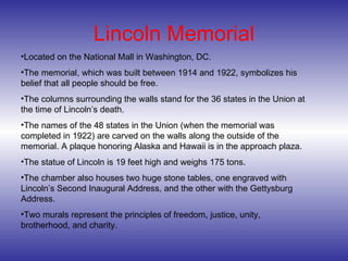 Lincoln Memorial Located on the National Mall in Washington, DC. The memorial, which was built between 1914 and 1922, symbolizes his belief that all people should be free. The columns surrounding the walls stand for the 36 states in the Union at the time of Lincoln’s death.  The names of the 48 states in the Union (when the memorial was completed in 1922) are carved on the walls along the outside of the memorial. A plaque honoring Alaska and Hawaii is in the approach plaza. The statue of Lincoln is 19 feet high and weighs 175 tons.  The chamber also houses two huge stone tables, one engraved with Lincoln’s Second Inaugural Address, and the other with the Gettysburg Address.  Two murals represent the principles of freedom, justice, unity, brotherhood, and charity. 