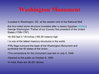 Washington Monument Located in Washington, DC, at the western end of the National Mall this four-sided stone structure (modeled after a classic Egyptian  obelisk ) George Washington "Father of our Country first president of the United States (1789-1797) At 555 feet 5 1/8 inches (169.29 meters) high is one of the tallest masonry structures in the world.  Fifty flags surround the base of the Washington Monument and symbolize the 50 states of the Union.  The cornerstone for the monument was laid on July 4, 1848  Opened to the public on October 9, 1888.  In total, there are 36,491 stones.  