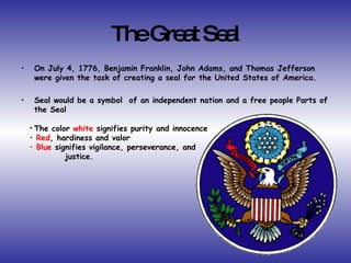 The Great Seal On July 4, 1776, Benjamin Franklin, John Adams, and Thomas Jefferson were given the task of creating a seal for the United States of America. Seal would be a symbol  of an independent nation and a free people Parts of the Seal The color  white  signifies purity and innocence Red , hardiness and valor Blue  signifies vigilance, perseverance, and  justice. 