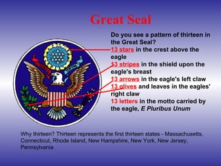 Do you see a pattern of thirteen in the Great Seal?  13 stars  in the crest above the eagle  13 stripes  in the shield upon the eagle's breast  13 arrows  in the eagle's left claw  13 olives  and leaves in the eagles' right claw  13 letters  in the motto carried by the eagle,  E Pluribus Unum   Great Seal Why thirteen? Thirteen represents the first thirteen states - Massachusetts, Connecticut, Rhode Island, New Hampshire, New York, New Jersey, Pennsylvania 