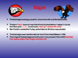 Eagle The bald eagle is a large, powerful, brown bird with a white head and tail.  The term " bald"  does not mean that this bird lacks feathers. Instead, it comes from the word  piebald ,  an old word , meaning "marked with white. Ben Franklin wanted the Turkey as the National Bird but was outvoted The bald eagle was made the national bird of the United States in 1782.  The image of the bald eagle can be found in many places in the U.S –  Great Seal, Fed. Agency Seals, Pres. Flag & one-dollar bill 