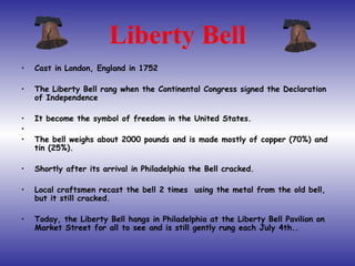 Liberty Bell Cast in London, England in 1752 The Liberty Bell rang when the Continental Congress signed the Declaration of Independence  It become the symbol of freedom in the United States. The bell weighs about 2000 pounds and is made mostly of copper (70%) and tin (25%).  Shortly after its arrival in Philadelphia the Bell cracked.  Local craftsmen recast the bell 2 times  using the metal from the old bell, but it still cracked. Today, the Liberty Bell hangs in Philadelphia at the Liberty Bell Pavilion on Market Street for all to see and is still gently rung each July 4th.. 