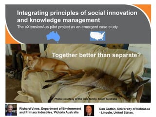 Integrating principles of social innovation
and knowledge management
The eXtensionAus pilot project as an emergent case study
Richard Vines, Department of Environment
and Primary Industries, Victoria Australia
Dan Cotton, University of Nebraska
- Lincoln, United States,
Together better than separate?
Photo: courtesy of the Gale family, South Australia
 