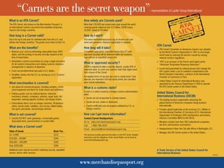 “Carnets are the secret weapon”– representative of Laufer Group International 
How widely are Carnets used? 
More than 150,000 are issued every year around the world 
covering goods valued at over $12 billion. USCIB issues 
16,000, valued at $3 billion. 
How do I start? 
Visit www.merchandisepassport.org to receive your user 
name and password. Advance registration is required. 
How long will it take? 
Completed applications submitted before 4pm ET (with 
approved security) will be delivered within two business 
days without an expedited service fee. 
What is ‘approved security’? 
USCIB is required to take a security deposit, usually 40% of 
shipment value, to cover any customs claim that might result 
from misuse of the Carnet. 
Acceptable forms of security are cash or surety bond. Cash 
deposits are returned in full and surety bonds are cancelled 
upon Carnet redemption. 
What is a customs claim? 
A claim is a notice issued by a foreign customs administration 
when: 
Goods are not re-exported in a timely manner, 
Goods are lost, stolen or destroyed, 
Carnet certificates are not properly validated by U.S. or 
foreign customs. 
How can I get more information? 
Contact Carnet Headquarters: 
Go to: www.merchandisepassport.org 
Call: 1.866.786.5625 
Email: atacarnet@merchandisepassport.org 
www.merchandisepassport.org 
ATA Carnet 
ATA Carnet Convention on temporary imports was adopted 
by the World Customs Organization in 1961 to encourage 
world trade by reducing the barriers caused by varying 
national customs regulations. 
“ATA” is an acronym of the French and English words 
“Admission Temporaire/Temporary Admission.” 
Issued and guaranteed by national groups that manage the 
ATA system under a set of conditions established by the 
World Chambers Federation, a division of the International 
Chamber of Commerce in Paris. 
United States Council for International Business was 
appointed by the Treasury Department in 1969 to operate 
the ATA Carnet system in the United States. 
United States Council for 
International Business (USCIB) 
The leading business organization advancing the 
global interest of American companies doing business 
internationally. 
Provides global leadership as the exclusive U.S. affiliate of 
the International Chamber of Commerce (ICC), International 
Organization of Employers (IOE) and Business and Industry 
Advisory Committee (BIAC) to the OECD. 
Members include more than 300 multinational companies, 
law firms and business associations. 
Headquartered in New York City with offices in Washington, D.C. 
Manages the ATA Carnet system in the United States. 
A Trade Service of the United States Council for 
International Business 
What is an ATA Carnet? 
The ATA Carnet, also known as the Merchandise Passport, is 
an international customs document that expedites temporary 
imports into foreign countries. 
How long is a Carnet valid? 
Use it for up to one year for unlimited exits from the U.S. and 
entries into foreign countries. The goods must return to the U.S. 
What are the benefits? 
Reduces your costs by eliminating value-added taxes (VAT), 
duties, and the posting of security normally required at the 
time of importation. 
Streamlines customs procedures by using a single document 
for all customs transactions and making customs clearance 
arrangements in advance of departure. 
Costs are pre-determined and paid in U.S. dollars. 
Simplifies reentry into the U.S. by serving as a U.S. Customs 
registration. 
What merchandise is covered? 
Just about all commercial goods, including samples, profes-sional 
equipment and items for trade shows and exhibitions. 
Ordinary goods such as medical devices, industrial 
machinery, artwork, computers, vehicles, repair tools, film 
equipment, wearing apparel, furniture, and display booths. 
Extraordinary items such as vintage costumes, Stradivarius 
violins, human skulls, satellites, race horses, billiard tables, 
rare gems and jewels, and prototype vehicles. 
What is not covered? 
Carnets DO NOT cover giveaways, consumable goods, 
disposable items, personal items or postal traffic. 
What does a Carnet cost? 
Value of Goods Basic Fee 
$1– 9,999 $215 
$10,000 – 49,999 $245 
$50,000 – 249,999 $305 
Over $250,000 $355 
Additional costs may be incurred in obtaining security, expedited 
service, and/or other services. 
This brochure provides general information on the ATA Carnet. Detailed 
instructions and the obligations of the Carnet Holder can be found at 
www.merchandisepassport.org. 
02/2011 
 
