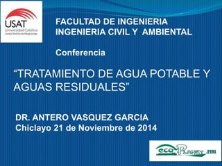FACULTAD DE INGENIERIA 
INGENIERIA CIVIL Y AMBIENTAL 
Conferencia 
“TRATAMIENTO DE AGUA POTABLE Y 
AGUAS RESIDUALES” 
DR. ANTERO VASQUEZ GARCIA 
Chiclayo 21 de Noviembre de 2014 
 