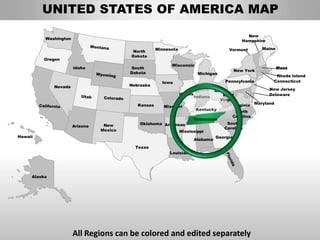 UNITED STATES OF AMERICA MAP
                                                                                               New
          Washington
                                                                                             Hampshire

                                                     Minnesota                          Vermont       Maine
                                           North
                                          Dakota
         Oregon
                                                           Wisconsin
                       Idaho              South                                                               Mass
                                                                                          New York
                                          Dakota                            Michigan
                                                                                                           Rhode Island
                                                       Iowa                            Pennsylvania       Connecticut
              Nevada                      Nebraska
                                                                           Ohio                    New Jersey
                                                                 Illinois      West                Delaware
                                                                   Indiana
                                                                             Virginia
                                             Kansas    Missouri                     Virginia Maryland
                                                                    Kentucky
                                                                                     North
                                                                                   Carolina
                                                                   Tennessee
                                              Oklahoma Arkansas                  South
                       Arizona    New
                                                                                Carolina
                                 Mexico                      Mississippi
Hawaii                                                                      Georgia
                                                                   Alabama
                                            Texas
                                                          Louisiana




     Alaska




                       All Regions can be colored and edited separately
 