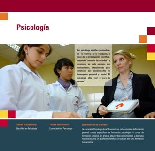 Psicología

                                                     Ser psicólogo significa profundizar
                                                     en la ciencia de la conducta, a
                                                     través de la investigación científica,
                                                     buscando “entender la sociedad”, y
                                                     reconocer en cada persona sus
                                                     motivaciones, interviniendo para
                                                     potenciar sus posibilidades de
                                                     desempeño personal y social. El
                                                     psicólogo obra “por y para la
                                                     persona”.




Grado Académico           Título Profesional               Duración de la carrera
Bachiller en Psicología   Licenciado en Psicología         La carrera de Psicología dura 10 semestres, incluye cursos de formación
                                                           general, cursos específicos de formación psicológica y cursos de
                                                           formación personal, en aras de adquirir los conocimientos y destrezas
                                                           necesarias para un quehacer científico de calidad con una formación
                                                           humanística.
 