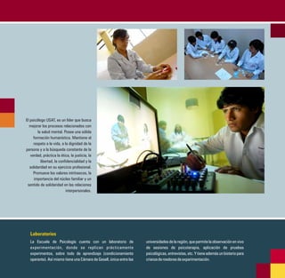 El psicólogo USAT, es un líder que busca
  mejorar los procesos relacionados con
        la salud mental. Posee una sólida
     formación humanística. Mantiene el
     respeto a la vida, a la dignidad de la
persona y a la búsqueda constante de la
   verdad, práctica la ética, la justicia, la
          libertad, la confidencialidad y la
   solidaridad en su ejercicio profesional.
     Promueve los valores intrínsecos, la
      importancia del núcleo familiar y un
 sentido de solidaridad en las relaciones
                           interpersonales.




   Laboratorios
   La Escuela de Psicología cuenta con un laboratorio de              universidades de la región, que permite la observación en vivo
   experimentación, donde se replican prácticamente                   de sesiones de psicoterapia, aplicación de pruebas
   experimentos, sobre todo de aprendizaje (condicionamiento          psicológicas, entrevistas, etc. Y tiene además un bioterio para
   operante). Así mismo tiene una Cámara de Gesell, única entre las   crianza de roedores de experimentación.
 
