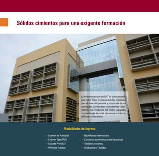 Sólidos cimientos para una exigente formación




                                       La infraestructura de la USAT ha sido concebida
                                       para cubrir todos los requerimientos necesarios
                                       para el desarrollo personal y profesional de sus
                                       estudiantes, brindándoles los ambientes y labo-
                                       ratorios más modernos del medio, equipados
                                       con tecnología de punta, que vayan acorde con
                                       la filosofía universitaria.



                           Modalidades de ingreso
             Examen de Admisión           Bachillerato Internacional
             Examen Test DAHC             Convenios con Instituciones Educativas
             Escuela Pre USAT             Traslados externos.
             Primeros Puestos             Graduados o Titulados
 