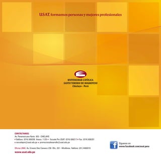 CONTÁCTANOS:
Av. Panamericana Norte 855 - CHICLAYO
 Teléfono: (074) 606200 Anexo: 1129 Escuela Pre USAT: (074) 606217 Fax: (074) 606201
  escuelapre@usat.edu.pe promocionydesarrollo@usat.edu.pe                                   Síguenos en:
                                                                                            www.facebook.com/usat.peru
Oficina LIMA: Av. Ernesto Diez Canseco 236 Ofic. 201 - Miraflores. Teléfono: (01) 4466919
www.usat.edu.pe
 