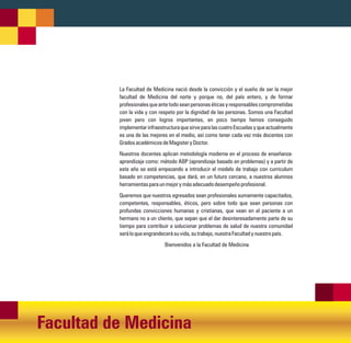 La Facultad de Medicina nació desde la convicción y el sueño de ser la mejor
          facultad de Medicina del norte y porque no, del país entero, y de formar
          profesionales que ante todo sean personas éticas y responsables comprometidas
          con la vida y con respeto por la dignidad de las personas. Somos una Facultad
          joven pero con logros importantes, en poco tiempo hemos conseguido
          implementar infraestructura que sirve para las cuatro Escuelas y que actualmente
          es una de las mejores en el medio, así como tener cada vez más docentes con
          Grados académicos de Magister y Doctor.
          Nuestros docentes aplican metodología moderna en el proceso de enseñanza-
          aprendizaje como: método ABP (aprendizaje basado en problemas) y a partir de
          este año se está empezando a introducir el modelo de trabajo con curriculum
          basado en competencias, que dará, en un futuro cercano, a nuestros alumnos
          herramientas para un mejor y más adecuado desempeño profesional.
          Queremos que nuestros egresados sean profesionales sumamente capacitados,
          competentes, responsables, éticos, pero sobre todo que sean personas con
          profundas convicciones humanas y cristianas, que vean en el paciente a un
          hermano no a un cliente, que sepan que el dar desinteresadamente parte de su
          tiempo para contribuir a solucionar problemas de salud de nuestra comunidad
          será lo que engrandecerá su vida, su trabajo, nuestra Facultad y nuestro país.
                              Bienvenidos a la Facultad de Medicina




Facultad de Medicina
 
