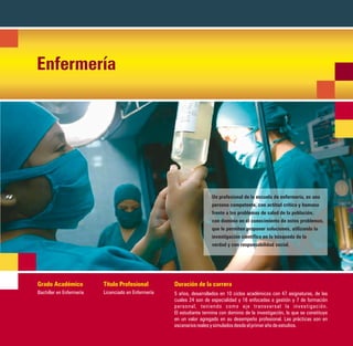 Enfermería




                                                                       Un profesional de la escuela de enfermería, es una
                                                                       persona competente, con actitud crítica y humana
                                                                       frente a los problemas de salud de la población,
                                                                       con dominio en el conocimiento de estos problemas,
                                                                       que le permiten proponer soluciones, utilizando la
                                                                       investigación científica en la búsqueda de la
                                                                       verdad y con responsabilidad social.




Grado Académico           Título Profesional         Duración de la carrera
Bachiller en Enfermería   Licenciado en Enfermería   5 años, desarrollados en 10 ciclos académicos con 47 asignaturas, de las
                                                     cuales 24 son de especialidad y 16 enfocadas a gestión y 7 de formación
                                                     personal, teniendo como eje transversal la investigación.
                                                     El estudiante termina con dominio de la investigación, lo que se constituye
                                                     en un valor agregado en su desempeño profesional. Las prácticas son en
                                                     escenarios reales y simulados desde el primer año de estudios.
 