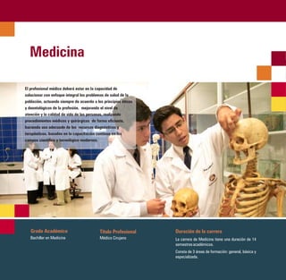 Medicina

El profesional médico deberá estar en la capacidad de
solucionar con enfoque integral los problemas de salud de la
población, actuando siempre de acuerdo a los principios éticos
y deontológicos de la profesión, mejorando el nivel de
atención y la calidad de vida de las personas, realizando
procedimientos médicos y quirúrgicos de forma eficiente,
haciendo uso adecuado de los recursos diagnósticos y
terapéuticos, basados en la capacitación continua en los
campos científico y tecnológico modernos.




   Grado Académico                         Título Profesional    Duración de la carrera
   Bachiller en Medicina                   Médico Cirujano       La carrera de Medicina tiene una duración de 14
                                                                 semestres académicos.
                                                                 Consta de 3 áreas de formación: general, básica y
                                                                 especializada.
 