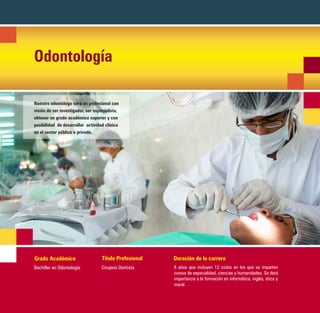 Odontología

Nuestro odontólogo será un profesional con
visión de ser investigador, ser especialista,
obtener un grado académico superior y con
posibilidad de desarrollar actividad clínica
en el sector público o privado.




Grado Académico                     Título Profesional   Duración de la carrera
Bachiller en Odontología           Cirujano Dentista     6 años que incluyen 12 ciclos en los que se imparten
                                                         cursos de especialidad, ciencias y humanidades. Se dará
                                                         importancia a la formación en informática, inglés, ética y
                                                         moral.
 