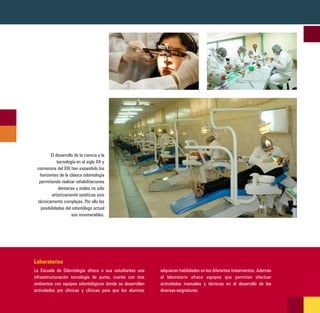 El desarrollo de la ciencia y la
            tecnología en el siglo XX y
 comienzos del XXI han expandido los
  horizontes de la clásica odontología
  permitiendo realizar rehabilitaciones
             dentarias y orales no sólo
         artísticamente estéticas sino
 técnicamente complejas. Por ello las
   posibilidades del odontólogo actual
                    son innumerables.




Laboratorios
La Escuela de Odontología ofrece a sus estudiantes una     adquieran habilidades en los diferentes tratamientos. Además
infraestructuración tecnología de punta, cuenta con tres   el laboratorio ofrece equipos que permiten efectuar
ambientes con equipos odontológicos donde se desarrollan   actividades manuales y técnicas en el desarrollo de las
actividades pre clìnicas y clínicas para que los alumnos   diversas asignaturas.
 