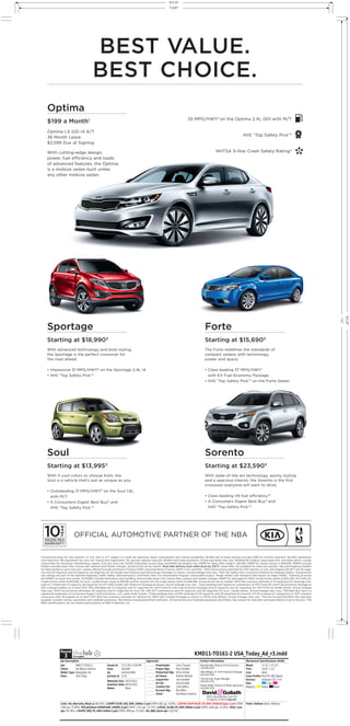 KMD11-TO161-2 USA_Today_Ad_r3.indd
Job: KMD11-TO161-2
Client: Kia Motors America
Media Type: Newspaper Ad
Pubs: USA Today
Saved at: 5-27-2011 4:50 PM
from: labLA08
by: Andrew Babb
printed at: 0.2%
Materials Due: 05/27/2011
Insertion Date: 05/31/2011
Notes: None
Links: Kia_Warranty_Black.ai (66.43%), 11KOPT-SLVR_USA_SHD_240dm-2.psd (CMYK; 861 ppi; 34.8%), 11KFOR_KOUP-BLUE_FD_SHD-240dm515ppi-1.psd (CMYK;
1360 ppi; 37.86%), KIA-Jellybean-bSNAPwRR_240DM_4.psd (CMYK; 1751 ppi; 13.71%), 11KSOL_ALIEN_PS_SHD-240dm-2.psd (CMYK; 1838 ppi; 32.26%), 5Star_icon.
eps (28.39%), 11KSPO_RED_PS_SHD-240dm-2.psd (CMYK; 899 ppi; 33.34%), Kia_NBA_black.eps (120.5%)
Fonts: Gotham (Book, Medium)
Bleed: 11.12” x 21.25”
Trim: 10.87” x 21”
Live: None
Color Profile: Print PS CMS (None)
Version: InDesign CS5 7.0.4
Inks: Cyan,
Magenta, Yellow, Black
Proofreader
Project Mgr.
Production Mgr.
Art Buyer
Copywriter
Art Dir.
Creative Dir.
Account Mgr.
Client
Larry Tazuma
Paul Schaffer
Vince Arriola
Andrea Mariash
not provided
not provided
Colin Jeffery
Ron Milks
Kia Motors America
Meredith Ball, Director of Print Services
310-445-5242
Nikki Milligan, Sr. Print Production Manager
424-204-7258
Vince Arriola, Project Manager
424-204-7274
Randy Wright, Director of Studio Operations
424-204-7230
3
Round
Job Description: Approvals: Contact Information: Mechanical Specifications (HxW):
909 N. Sepulveda Blvd. Suite 700
El Segundo, CA 90245 dng.com
OFFICIAL AUTOMOTIVE PARTNER OF THE NBA
Optima
$199 a Month1
Optima LX GDI I4 A/T
36 Month Lease
$2,599 Due at Signing
With cutting-edge design,
power, fuel efﬁciency and loads
of advanced features, the Optima
is a midsize sedan built unlike
any other midsize sedan.
Sportage
Starting at $18,9905
With advanced technology and bold styling,
the Sportage is the perfect crossover for
the road ahead.
• Impressive 31 MPG/HWY6
on the Sportage 2.4L I4
• IIHS “Top Safety Pick”3
Forte
Starting at $15,6905
The Forte redeﬁnes the standards of
compact sedans with technology,
power and space.
• Class-leading 37 MPG/HWY7
with EX Fuel Economy Package
• IIHS “Top Safety Pick”3
on the Forte Sedan
Sorento
Starting at $23,5905
With state-of-the-art technology, sporty styling
and a spacious interior, the Sorento is the ﬁrst
crossover everyone will want to drive.
• Class-leading V6 fuel efﬁciency10
• A Consumers Digest Best Buy9
and
IIHS “Top Safety Pick”3
• IIHS “Top Safety Pick on the Forte Sedan
35 MPG/HWY2
on the Optima 2.4L GDI with M/T
IIHS “Top Safety Pick”3
NHTSA 5-Star Crash Safety Rating4
1
Closed-end lease for new Optima LX 2.4L GDI I4 A/T subject to credit tier approval, dealer participation and vehicle availability. $2,599 due at lease signing includes $199 1st monthly payment, $2,400 capitalized
cost reduction, $0 acquisition fee, plus tax, license and registration. No security deposit required. $9,564 total lease payments. Actual payments may vary. $10,806.90 residual value lease-end purchase option. Lessee
responsible for insurance, maintenance, repairs, $.20 per mile over 12,000 miles/year, excess wear, and $400 termination fee. MSRP for lease offer model is $21,190; MSRP for vehicle shown is $26,690. MSRPs include
freight, exclude taxes, title, license, adt’l options and retailer charges. Actual prices set by retailer. Must take delivery from retail stock by 7/5/11. Lease offer not available for other Kia vehicles. See participating retailers
for lease details or go to kia.com. Leases offered through Kia Motors Finance (KMF) (Hyundai Motor Finance (HMF) in DC and MA). 2
EPA fuel economy estimate for 2011 Optima LX 2.4L GDI engine with M/T are 24 mpg/
city and 35 mpg/hwy and 22 mpg/city 34 mpg/hwy for SX model with Premium and Technology Packages as shown. Actual mileage may vary. 3
2011 Top Safety Pick—Insurance Institute for Highway Safety. 4
Government
star ratings are part of the National Highway Trafﬁc Safety Administration’s (NHTSA’s) New Car Assessment Program (www.safercar.gov). Model tested with standard side-impact air bags (SABs). 5
Starting at prices
are MSRPs for base trim model. All MSRPs include destination and handling, and exclude taxes, title, license fees, options and retailer charges. MSRP for Sportage EX AWD model shown starts at $25,490, for Forte SX
model shown starts at $19,590, for Soul ! model shown starts at $19,190, and for Sorento EX V6 model shown starts at $28,390. Actual prices set by retailer. 6
EPA fuel economy estimate of 31 mpg/hwy for Sportage 2.4L
with A/T model and 21 mpg/city 28 mpg/hwy for EX AWD model with Premium Package as shown. Actual mileage may vary. 7
Class-leading claim based on comparison of 2011 Forte EX with Fuel Economy Package to
2011 compact sedans as of April 2011. EPA estimates are 27 mpg/city and 37 mpg/hwy for 2011 Forte EX with Fuel Economy Package and 23 mpg/city and 32 mpg/hwy for 2011 Forte SX model shown. Actual mileage
may vary. 8
EPA fuel economy estimates 26 mpg/city and 31 mpg/hwy for Soul 1.6L with M/T transmission and 24 mpg/city and 30 mpg/hwy for Soul ! model shown. Actual mileage may vary. 9
The Best Buy Seal is a
registered trademark of Consumers Digest Communications, LLC, used under license. 10
Class-leading claim of EPA estimate of 20 mpg/city and 26 mpg/hwy for Sorento 3.5 V6 is based on comparison to 2011 compact
crossovers with V6 engines as of April 2011. EPA fuel economy estimate for Sorento EX 2WD with Limited Package as shown is 21/city and 29/hwy. Actual mileage may vary. *The Kia 10-year/100,000-mile warranty
program includes various warranties and roadside assistance. Warranties include powertrain and basic. All warranties and roadside assistance are limited. See retailer for warranty and lease details or go to kia.com. The
NBA identiﬁcations are the intellectual property of NBA Properties, Inc.
Soul
Starting at $13,9955
With 11 cool colors to choose from, the
Soul is a vehicle that’s just as unique as you.
• Outstanding 31 MPG/HWY8
on the Soul 1.6L
with M/T
• A Consumers Digest Best Buy9
and
IIHS “Top Safety Pick”3
BEST VALUE.
BEST CHOICE.
T:10.87”
T:21”
B:11.12”
B:21.25”
 
