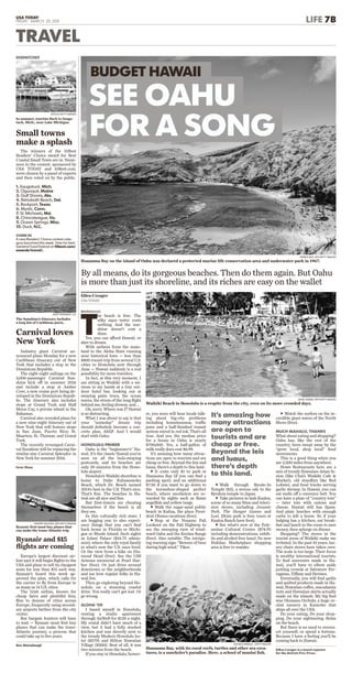 HONOLULU
T
he beach is free. The
silky aqua water costs
nothing. And the sun-
shine doesn’t cost a
dime.
Yes, you can afford Hawaii, or
dare to dream.
With airfares from the main-
land to the Aloha State running
near historical lows — less than
$800 round-trip from several U.S.
cities to Honolulu now through
June — Hawaii suddenly is a real
possibility for more travelers.
In fact, at this very moment, I
am sitting in Waikiki with a mi-
mosa in my hands at a tiny out-
door hotel bar, looking out at
swaying palm trees, the ocean
waves, the stress of the long ﬂight
behind me, feeling drowsy, and ...
Oh, sorry. Where was I? Hawaii
is so distracting.
What I was about to say is that
your “someday” dream trip
should deﬁnitely become a con-
crete plan, ASAP. And I would
start with Oahu.
HONOLULU PRIMER
Oahu is the “beginnner’s” Ha-
waii. It’s the classic Hawaii you’ve
seen on all the hula-swaying
postcards, and its beaches are
only 20 minutes from the Hono-
lulu airport.
Honolulu’s Waikiki shoreline is
home to Duke Kahanamoku
Beach, which Dr. Beach named
2014’s best in the U.S. That’s nice.
That’s ﬁne. The beaches in Ha-
waii are all nice and ﬁne.
But ﬁrst-timers are cheating
themselves if the beach is all
they see.
In this culturally rich state, I
am begging you to also experi-
ence things that you can’t ﬁnd
back home in Florida or Michi-
gan or Rhode Island. Such sights
as Iolani Palace ($14.75 admis-
sion), where the only royal family
in what’s now the U.S. once lived.
Or the view from a hike on Dia-
mond Head (free). See the USS
Arizona memorial at Pearl Har-
bor (free). Or just drive around
downtown or the neighborhoods
and see how regular folks in Ha-
waii live.
Then go exploring beyond Ho-
nolulu on a stunning coastal
drive. You really can’t get lost. Or
go wrong.
ALOHA ’OE
I based myself in Honolulu,
renting a studio apartment
through AirBnB for $120 a night.
My rental didn’t have much of a
view, but it had a fully stocked
kitchen and was directly next to
the trendy Modern Honolulu ho-
tel ($279) and Hilton Hawaiian
Village ($200). Best of all, it was
two minutes from the beach.
If you stay in Honolulu, howev-
er, you soon will hear locals talk-
ing about big-city problems
including homelessness, traffic
jams and a half-ﬁnished transit
system mired in red ink. That’s all
true. And yes, the median price
for a house in Oahu is nearly
$700,000. Yes, a half-gallon of
milk really does cost $6.99.
It’s amazing how many attrac-
tions are open to tourists and are
cheap or free. Beyond the leis and
luaus, there’s a depth to this land.
uIt costs only $1 to park at
Hanauma Bay (if you can ﬁnd a
parking spot), and an additional
$7.50 if you want to go down to
the horseshoe-shaped perfect
beach, where snorkelers are re-
warded by sights such as ﬂame
angelﬁsh and yellow tangs.
uWalk the sugar-sand public
beach in Kailua, the place Presi-
dent Obama vacations (free).
uStop at the Nuuanu Pali
Lookout on the Pali Highway to
see the sweeping view of wind-
ward Oahu and the Koolau Range
(free). Also notable: The intrigu-
ing warning sign: “Beware of bees
during high wind.” Yikes.
uWalk through Byodo-In
Temple ($3), a serene ode to the
Byodoin temple in Japan.
uTake pictures in lush Kualoa,
scene of so many ﬁlms and televi-
sion shows, including Jurassic
Park, The Hunger Games and
Lost. (State park is free; tours at
Kualoa Ranch have fees).
uSee what’s new at the Poly-
nesian Cultural Center ($74.95
including demonstrations, exhib-
its and alcohol-free luau). Its new
Hukilau Marketplace shopping
area is free to wander.
uWatch the surfers on the in-
credible giant waves of the North
Shore (free).
MUCH MAHALO, THANKS
What about eating and shopping?
Oahu has, like the rest of the
country, been swept away by the
“grow local, shop local” food
movements.
This is a good thing when you
are 2,500 miles from anywhere.
Howe Restaurants here are a
mix of trendy Hawaiian-Asian fu-
sion (like Chai’s Waikiki Cafe &
Market), old standbys like Red
Lobster, and food trucks serving
garlic shrimp. In Hawaii, you can
eat sushi off a conveyor belt. You
can have a plate of “country tots”
— tater tots with onions and
cheese. Hawaii still has Spam.
And plate lunches with enough
carbs to kill a horse. So if your
lodging has a kitchen, eat break-
fast and lunch in the room to save
money, then splurge on dinner.
Shopping? The stores in the
tourist areas of Waikiki make me
irritated. In the past 10 years, lux-
ury chain stores have taken over.
The scale is too large. Their focus
is wealthy international tourists.
To ﬁnd souvenirs made in Ha-
waii, you’ll have to elbow aside
jostling crowds at Salvatore Fer-
ragamo, Tiffany and Hermes.
Eventually, you will ﬁnd quilts
and quilted products made in Ha-
waii, Hawaiian coffee, macadamia
nuts and Hawaiian shirts actually
made on the islands. My big ﬁnd
was Olomana Orchids, a huge or-
chid nursery in Kaneohe that
ships all over the USA.
Do your eating. Do your shop-
ping. Do your sightseeing. Relax
on the beach.
But there is no need to overex-
ert yourself, or spend a fortune.
Because I have a feeling you’ll be
coming back to Hawaii.
Ellen Creager is a travel reporter
for the Detroit Free Press.
PATRICK BAZ, AFP/GETTY IMAGES
Hanauma Bay on the island of Oahu was declared a protected marine life conservation area and underwater park in 1967.
JEWEL SAMAD, AFP/GETTY IMAGES
Waikiki Beach in Honolulu is a respite from the city, even on its more crowded days.
It’s amazing how
many attractions
are open to
tourists and are
cheap or free.
Beyond the leis
and luaus,
there’s depth
to this land.
Ellen Creager
USA TODAY
BUDGET HAWAII
SEE OAHU
FOR A SONG
By all means, do its gorgeous beaches. Then do them again. But Oahu
is more than just its shoreline, and its riches are easy on the wallet
Industry giant Carnival an-
nounced plans Monday for a new
Caribbean itinerary out of New
York that includes a stop in the
Dominican Republic.
The eight-night sailings on the
3,006-passenger Carnival Sun-
shine kick off in summer 2016
and include a stop at Amber
Cove, a new cruise port being de-
veloped in the Dominican Repub-
lic. The itinerary also includes
stops at Grand Turk and Half
Moon Cay, a private island in the
Bahamas.
Carnival also revealed plans for
a new nine-night itinerary out of
New York that will feature stops
in San Juan, Puerto Rico; St.
Maarten; St. Thomas; and Grand
Turk.
The recently revamped Carni-
val Sunshine will be replacing the
similar-size Carnival Splendor in
New York for summer 2016.
Gene Sloan
Carnival loves
New York
ANDY NEWMAN, CCL
The Sunshine’s itinerary includes
a long list of Caribbean ports.
The winners of the 10Best
Readers’ Choice award for Best
Coastal Small Town are in. Nomi-
nees in the contest, sponsored by
USA TODAY and 10Best.com,
were chosen by a panel of experts
and then voted on by the public.
Small towns
make a splash
DISPATCHES
ISTOCK/GETTY IMAGES
In summer, tourists ﬂock to Sauga-
tuck, Mich., near Lake Michigan.
1. Saugatuck, Mich.
2. Ogunquit, Maine
3. Gulf Shores, Ala.
4. Rehoboth Beach, Del.
5. Rockport, Texas
6. Mystic, Conn.
7. St. Michaels, Md.
8. Chincoteague, Va.
9. Ocean Springs, Miss.
10. Duck, N.C.
CHIME IN
A new Readers’ Choice contest cate-
gory launched this week. Vote for best
General Food Festival at 10best.com/
awards/travel/.
TRAVEL
Europe’s largest discount air-
line says it will begin ﬂights to the
USA and plans to sell its cheapest
seats for less than $15 each way.
Ryanair’s board this week ap-
proved the plan, which calls for
the carrier to ﬂy from Europe to
as many as 14 U.S. cities.
The Irish airline, known for
cheap fares and plentiful fees,
ﬂies to dozens of cities across
Europe, frequently using second-
ary airports farther from the city
center.
But bargain hunters will have
to wait — Ryanair must ﬁrst buy
planes that can make the trans-
Atlantic journey, a process that
could take up to ﬁve years.
Ben Mutzabaugh
Ryanair and $15
ﬂights are coming
PHILIPPE HUGUEN, AFP/GETTY IMAGES
Ryanair ﬁrst must buy planes that
can make the trans-Atlantic trip.
USA TODAY
FRIDAY, MARCH 20, 2015 LIFE 7B
DONALD MIRALLE , GETTY IMAGES
Hanauma Bay, with its coral reefs, turtles and other sea crea-
tures, is a snorkeler’s paradise. Here, a school of manini ﬁsh.
 