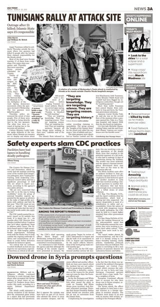 uRisk assessments of proposed experiments aren’t standard-
ized and sometimes aren’t done at all.
uLab safety training is inadequate.
uLeadership commitment toward safety has been inconsistent
and insufficient at multiple levels.
uAn employee survey found “a significant percentage” of staff-
ers fear reporting lab incidents will result in repercussions per-
sonally or for the agency.
USA TODAY
FRIDAY, MARCH 20, 2015 NEWS 3A
uLook to the
skies for a solar
eclipse and a
supermoon
uHoop crazy!
We report from
every March
Madness site
WHAT’S HAPPENING
ONLINE
W
O
WHAT’S HAPPENING
ONLINE
GETTY IMAGES
JNTO
COOL
STUFF
C
S
COOL
STUFF
TODAY’S
MUST-READS
T
M
TODAY’S
MUST-READS
uPersonal trainer
is killed by train
as he makes
exercise video
uFood Network
killings tied to teen
who vanished
uTasting tour:
Amazing
culinary treats in
Tokyo and Kyoto
uAnimal antics:
9 things you
didn’t know you
could do at zoos
Find it all at usatoday.com
and on our free apps.
MOST-CLICKED
STORIES
MO
STO
MOST-CLICKED
STORIES
online recording claiming re-
sponsibility. The group praised
the “knights of the Islamic State”
for the attack and called the mu-
seum a “den of inﬁdels and vice.”
The slain gunmen were identi-
ﬁed as Yassine Laabidi and Ha-
Angry Tunisians rallied in soli-
darity Thursday outside the mu-
seum where two gunmen had
killed 21 people after the Islamic
State claimed responsibility for
the bloody attack.
Most of the dead were foreign
tourists, 17 of them from cruise
ships. Five major ship com-
panies said Thursday
they were canceling
future arrivals
scheduled for
Tunisia.
Twelve of
the dead
were pas-
sengers on
the MSC
Splendida
and ﬁve
from the
Costa Fasci-
nosa. They
were visiting
the National Bar-
do Museum in Tu-
nis, birthplace of the
Arab Spring democracy
movement, when the gun-
men stormed it Wednesday.
The two gunmen were
killed by police.
Thursday, police an-
nounced the arrest of nine
people. Five of them were
described as being directly
tied to the two gunmen.
The other four were ac-
cused of having ties to the
terrorist cell involved.
Culture Minister Latifa Lakh-
dar spoke deﬁantly at the mu-
seum, where Roman-era mosaics
are on display and where about
500 people
held a mo-
ment of si-
lence before
singing Tunisia’s na-
tional anthem. March-
ers carried signs saying,
“No to terrorism,” and
“Tunisia is bloodied
but still standing.”
“They are targeting
knowledge. They are
targeting science. They
are targeting reason.
They are targeting his-
tory. They are targeting
memory, because all
these things mean nothing in
their eyes,” Lakhdar said of the
attackers.
The Islamic State released an
tem Khachnaoui, both Tunisians.
Prime Minister Habib Essid said
Laabidi had been ﬂagged by in-
telligence authorities, though not
for “anything special.”
More than 3,000 Tunisians
have joined Islamic State mili-
tants in Iraq and Syria, the Tuni-
sian government estimates.
Japanese tourist Noriko Yuki,
35, said she was on the second
ﬂoor of the museum when a gun-
man opened ﬁre. Yuki, in a Tuni-
sian hospital, told Japan’s NHK
that she also heard an explosion.
U.S. ﬁrst lady Michelle Obama,
visiting Tokyo, said she and Presi-
dent Obama “express our condo-
lences over the horriﬁc event.”
Contributing: Jane Onyanga-Omara
TUNISIANS RALLY AT ATTACK SITE
SALAH HABIBI, AFP/GETTY IMAGES
A relative of a victim of Wednesday’s Tunis attack is comforted by
friends as he stands outside Charles Nicole hospital’s morgue.
“They are
targeting
knowledge. They
are targeting
science. They are
targeting reason.
They are
targeting history.”
Culture Minister Latifa Lakhdar
SOFIENE HAMADAOUI,
AFP/GETTY IMAGES
A woman
holds a sign
that reads,
“Tunisia
will remain
standing” at
a rally in
Tunisia.
Outrage after 21
killed; Islamic State
says it’s responsible
John Bacon
and William M. Welch
USA TODAY
USA TODAY is committed
to accuracy. To reach us,
contact Standards Editor
Brent Jones at 800-872-
7073 or e-mail accu-
racy@usatoday.com.
Please indicate whether
you’re responding to
content online or in the
newspaper.
Corrections & Clarifications
Monday – Friday
8 a.m. – 7 p.m. ET
7950 Jones Branch Dr., McLean, Va. 22108,
703-854-3400
Published by Gannett, Volume 33, No. 132
(ISSN0734-7456)
Regular U.S. subscription rates: $25 per month;
$300 per year. For customer service-related
inquiries, please contact Barb Smith, VP/Customer
Service, PO BOX 650301, DALLAS TX 75265-0301, or
fax 1-800-732-3631.
Advertising: All advertising published in USA
TODAY is subject to the current rate card; copies
available from the advertising department. USA
TODAY may in its sole discretion edit, classify, reject
or cancel at any time any advertising submitted.
Classified: 1-800-397-0070
National, Regional: 703-854-3400
Reprint permission, copies of articles, glossy
reprints:
www.GannettReprints.com or call 212-221-9595
USA TODAY is a member of The Associated Press
and subscribes to other news services. Published
daily except Saturdays, Sundays and widely
observed holidays. Periodicals postage paid at
McLean, Va., and at additional mailing offices. USA
TODAY, its logo and associated graphics are
registered trademarks. All rights reserved.
Our Pledge to subscribers:
www.ourpledge.usatoday.com
POSTMASTER: Send address changes to USA TODAY,PO
BOX 650301, DALLAS TX 75265-0301.
SUBSCRIPTIONS
1-800-USA-0001
The Centers for Disease Con-
trol and Prevention, which re-
cently had lab mishaps involving
some of the world’s most danger-
ous pathogens, does “inadequate”
training, lacks leadership com-
mitment toward safety and has a
signiﬁcant percentage of staff
who are afraid to report acci-
dents, according to the agency’s
own safety advisers.
“We are very concerned that
the CDC is on the way to losing
credibility,” wrote the group of
external biosafety experts, ap-
pointed by the agency as advisers
in the wake of high-proﬁle acci-
dents with anthrax and bird ﬂu
last year. “The CDC must not see
itself as ‘special’. The internal
controls and rules that the rest of
the world works under also apply
to CDC.”
The CDC quietly posted the ex-
perts’ report on its website this
week. It is dated Jan. 13 – six
months after CDC Director Tom
Frieden testiﬁed before Congress
that he’d taken signiﬁcant steps
to address safety issues. The At-
lanta-based agency’s high-securi-
ty labs do wide-ranging public
health experiments, including
work with the Ebola virus to help
combat the ongoing outbreaks in
Africa and examinations of an-
thrax to create better detection
methods for bioterror agents.
“It’s critical that we continue
to solicit feedback on how we can
improve our operations, especial-
ly functions as critical as lab safe-
ty,” the CDC’s chief operating
officer, Sherri Berger, said
Wednesday, noting that many ac-
tions are underway to address the
committee’s recommendations.
In a statement to USA TODAY,
the agency said that although the
ﬁndings of the outside experts
were presented in January, the
work group “began its review of
CDC’s laboratories in August and
did the bulk of its assessment at
CDC in August and September.
So the report reﬂects observa-
tions of the work group made sev-
eral months ago.”
Still, on Dec. 22, the CDC expe-
rienced another serious lab inci-
dent, this one involving a mix-up
with specimens of the deadly
Ebola virus that resulted in the
potential exposure of a lab work-
er who had to undergo 21 days of
monitoring during the holidays.
The worker was never sickened,
and the agency’s internal investi-
gation determined there may
have been no live virus in the
specimens after all.
The Ebola incident came after
an anthrax incident in June po-
tentially exposed dozens of CDC
employees to that bioterror agent
and another incident in early
2014 that involved sending a bio-
logical specimen to another fed-
eral laboratory that had been
unknowingly cross-contaminated
with a lethal strain of avian
inﬂuenza.
U.S. Rep. Tim Murphy, R-Pa.,
said the report conﬁrms what his
subcommittee, which held a
hearing last July, suspected: “An
agency desperately in need of a
rededication to safety and ac-
countability. Given the nature of
its work with dangerous toxins
and deadly pathogens, the CDC
must be held to a much higher
standard than other government
entities.”
U.S. Rep. Diana DeGette of Col-
orado, the ranking Democrat on
the subcommittee, noted that
CDC leadership assured the com-
mittee they were working to im-
prove their safety culture. “They
clearly have more work to do,”
she said.
The report makes almost 20
recommendations, and the CDC
said it is already acting to en-
hance biosafety training, clarify
policies, standardize protocols
and ensure they are followed. The
agency is recruiting to ﬁll a new
position of associate director for
Laboratory Science and Safety.
JESSICA MCGOWAN, GETTY IMAGES
The Centers for Disease Control and Prevention in Atlanta.
Alison Young
USA TODAY
Facilities have had
lapses in handling
deadly pathogens
AMONG THE REPORT’S FINDINGS
Safety experts slam CDC practices
WASHINGTON Military and in-
telligence officials continued
Thursday to comb through clues
about what prompted the Syrian
military to shoot down an un-
armed U.S. Predator drone there
earlier this week, according to a
senior Defense Department
official.
The attack could represent a
serious escalation if the Syrians
shot the unmanned plane down
in a region that had previously
been deemed safe for operations.
But it appears the mistake may
have been on part of U.S. forces
who allowed the drone to stray
into sensitive airspace, said the
senior official and another officer.
Both are have seen reports about
the incident but are not autho-
rized to speak about it publicly.
Reaching a deﬁnitive conclu-
sion on the reason for the attack
may not come for days, the Penta-
gon official said.
So far, the Pentagon and White
House have declined to say pub-
licly what caused the plane to
crash on Tuesday. But White
House press secretary Josh Ear-
nest reiterated warnings Thurs-
day that Syrian President Bashar
Assad should not interfere with
the air war on extremists from
the Islamic State.
Complicating the investigation
is the fact that the drone was op-
erated by the military’s European
Command, not Central Com-
mand, which oversees the mili-
tary’s air war in Syria and Iraq.
European Command operates
aircraft from a base inside Tur-
key, a neighbor of Syria.
European Command officials
have to account for why their
drone was in Syrian airspace, ac-
cording to the officer.
The Syrian attack, the officer
said, appears to have been a nor-
mal reaction to a foreign war-
plane in sensitive airspace. The
Predator went down in an area
with no known ISIS activity, ac-
cording to the Pentagon official.
Downed drone in Syria prompts questions
Tom Vanden Brook
and David Jackson
USA TODAY
JOHN MOORE, GETTY IMAGES
More and more Predator
drones are a key part of U.S.
strategy. Story, 8A
 