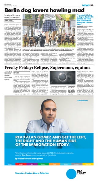 USA TODAY
FRIDAY, MARCH 20, 2015 E2 NEWS 5A
cludes a small ﬁne for dogs off
leashes in some places.
Heilmann and other backers of
the measure say the law is neces-
sary to maintain order and sani-
tation in a city of 3 million where
it is common for apartment
dwellers to ﬁnd surprise “gifts”
from dogs on their front stoops.
BERLIN Dog lovers here are
howling over a proposed measure
to tighten the leash on hounds in
a city accustomed to giving their
canine friends freedom to run —
and poop — wherever they want.
“If dogs have to be on a leash,
you should ban dogs from Ber-
lin,” Wolfgang Apel, president of
the Berlin Animal Protection So-
ciety, said at a protest against the
measure earlier this week. “This
law is not bettering things for hu-
mans or dogs.”
A few dozen protesters and
their pooches came to the city’s
iconic Paris Square on Tuesday to
take a deﬁant stand — or obedient
sit for the collies, labs and sheep
dogs — against the bill.
The measure, submitted by
Justice Senator Thomas Heil-
mann, would require leashes for
canines in public and would man-
date dog owners carry bags and
get dog licenses. Four dog breeds
would be deemed dangerous and
required to wear muzzles: pit bull
terrier, American Staffordshire
terrier, bull terrier and Tosa Inu.
While such laws are consid-
ered normal for most cities in the
western world, Berliners guard
the freedom for their dogs to
roam freely, accompany them to
restaurants and bars untethered
and ride the metro.
The current law merely forbids
Berlin’s 95,000 dog owners from
letting pets roam free in certain
areas such as playgrounds and in-
“We want as many people as
possible to obtain a dog license,”
Heilmann said in a statement.
“People who know what they
are doing are going to be more
conscientious.”
Some Berliners agree.
“You see dogs running around
everywhere,” said Berlin resident
Theresa Wagner, 24. “But you
should actually have your dog on
a leash in the city.”
The Berlin Animal Welfare So-
ciety said it opposes the proposed
legislation for animal cruelty rea-
sons, saying it is unkind to not al-
low dogs to run freely.
If the law passes, Apel said he
believes the city will no longer be
a safe haven for man’s best friend.
“I wouldn’t bring a dog to Ber-
lin if it passes,” Apel said. “I’d take
him somewhere where he can
run free.”
Opponents also think the li-
censes will be unenforceable and
waste tax money that could be
going to dog parks.
Andree Meralopez and his
standard poodle, Albert, attended
Tuesday’s rally. Like many other
Berlin residents, Meralopez says
that ﬁnes will not deter him.
“I have paid the ﬁne before for
letting him run free, and I will do
it again,” Meralopez said. “I won’t
punish my dog.”
Berlin dog lovers howling mad
TOBIAS SCHWAZ, AFP/GETTY IMAGES
Dogs in Berlin such as these can run free, but proposed legislation to change that has dog own-
ers howling. “I won’t punish my dog,” says Berlin resident Andree Meralopez, not pictured.
Leashes, licenses
could be required
Angela Waters
Special for USA TODAY
“I wouldn’t bring
a dog to Berlin if it
passes. I’d take
him somewhere
where he can run
free.”
Wolfgang Apel, president of the Berlin
Animal Protection Society
First the aurora borealis, and
now a solar eclipse and a Super-
moon occur today, the ﬁrst day of
spring.
Unfortunately, the total eclipse
will not be visible in the USA and
will be seen only by folks on some
remote islands in far northern
Europe this morning. Residents
of the Danish-owned Faroe Is-
lands and the sparsely inhabited
Norwegian island group of Sval-
bard will be the lucky ones to see
the full spectacle.
A partial solar eclipse will be
visible across all of Europe,
northern Africa and much of
northern Asia, according to
Space.com. A partial solar eclipse
occurs when the moon obscures
only part of the sun from Earth’s
view.
“Depending on where you are
in Europe, you will see anywhere
from roughly 50 to nearly 99% of
the sun’s diameter eclipsed by the
moon,” according to Space.com’s
Joe Rao.
This is the Earth’s ﬁrst — and
only — total solar eclipse of the
year, and the ﬁrst one since No-
vember 2013, NASA reports.
The next total solar eclipse in
the USA will be in August 2017.
There will be two lunar eclips-
es in the USA this year: April 4
and Sept. 28.
Two other astronomical events
will take place today: the spring
(or vernal) equinox, which marks
the beginning of spring in the
Northern Hemisphere, and a so-
called Supermoon.
The Supermoon is a full or new
moon that occurs during the
moon’s closest approach to Earth
on its elliptical orbit, according to
AccuWeather.
When full, the Supermoon ap-
pears bigger and brighter than
usual in the night sky. Since this
Supermoon is during a new
moon, it will not be visible, but it
will block out the sun during the
solar eclipse.
The spring equinox, when the
sun shines directly on the equa-
tor and gives the two hemi-
spheres a nearly equal amount of
sunlight, occurs at 6:45 p.m. ET.
Freaky Friday: Eclipse, Supermoon, equinox
A triad of
unusual
events
welcomes
spring
Doyle Rice
USA TODAY
GREG WOOD, AFP/GETTY IMAGES
The Diamond
Ring effect
occurs in a
solar eclipse
Nov. 14, 2012,
in Palm Cove,
Australia.
READ ALAN GOMEZ AND GET THE LEFT,
THE RIGHT AND THE HUMAN SIDE
OF THE IMMIGRATION STORY.
When it comes to the most pressing issues, USA TODAY’s dedicated immigration
reporter Alan Gomez covers every angle of the debate.
usatoday.com/alangomez
Smarter. Faster. More Colorful.
WEATHEROPINIONTRAVELTECHLIFE MONEYSPORTSNEWS
@AlanGomez
 