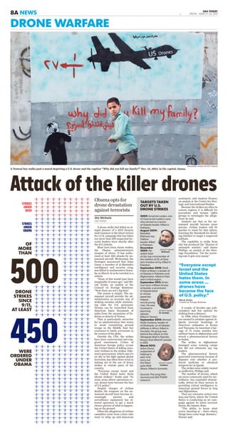 8A NEWS USA TODAY
E2 FRIDAY, MARCH 20, 2015
2009: Sa'ad bin Laden, one
of Osama bin Laden's sons
who served as a senior
al-Qaeda leader. Killed in
Pakistan.
August 2009:
Baitullah
Mehsud, top
Taliban
leader. Killed
in Pakistan.
December
2009: Ab-
dullah Said
al Libi, top commander of
the Lashkar al Zil, al-Qae-
da's shadow army. Killed in
Pakistan.
September 2010: Sheik
Fateh al Masri, a leader of
al-Qaeda in Pakistan and
Afghanistan. Killed in Paki-
stan's tribal region.
September 2011: Amer-
ican-born militant Anwar
al-Awlaki, a prominent
al-Qaeda lead-
er whose
speeches
helped
recruit young
men. He was
involved in
planning
attacks.
Killed in Yemen.
September 2014: Ahmed
Abde Godane, leader of
al-Shabaab, an al-Qaeda
affiliate in Africa. Killed in
Somalia. His group was
behind the attack on the
Westgate Mall in Nairobi,
Kenya, that killed 67 people
in 2013.
March 2015:
Adan Garar,
suspected of
helping to
plan and
carry out
the West-
gate Mall
attack. Killed in Somalia.
Sources: The Long War
Journal and USA TODAY
research
TARGETS TAKEN
OUT BY U.S.
DRONE STRIKES
AFP/GETTY IMAGES
Al-Awlaki
AFP/GETTY IMAGES
Mehsud
AFP/GETTY IMAGES
Godane
DRONE WARFARE
A drone strike that killed an al-
leged planner of a 2013 Kenyan
mall massacre is the latest victory
for a U.S. campaign that has taken
out more than 500 suspected ter-
rorist leaders since shortly after
the 9/11 attacks.
Most have been drone strikes,
the Obama administration’s
weapon of choice. It has autho-
rized at least 450 attacks by un-
manned aircraft. Wednesday, the
Pentagon announced that Adan
Garar, a member of al-Shabaab’s
intelligence and security wing,
was killed in southwestern Soma-
lia on March 12 as he traveled in a
vehicle.
“None of this would have been
imaginable 14 years ago,” said Mi-
cah Zenko, an analyst at the
Council on Foreign Relations.
“Now these are not a big deal.”
The reason is simple. The un-
manned aircraft provide the ad-
ministration an accurate way of
striking enemies while minimiz-
ing risks for U.S. personnel.
Drones can be controlled from
American bases thousands of
miles from the mountains of Pa-
kistan or deserts of Yemen.
That is particularly attractive
for an administration that wants
to avoid committing ground
troops in the Middle East but
continues to battle extremists in
far corners of the globe.
Outside the USA, the strikes
have been controversial and trig-
gered resentment. Critics of
American foreign policy accuse
the United States of killing inno-
cent civilians in the strikes. Paki-
stan’s government, which says it’s
an ally in the ﬁght against global
terrorism, has often been vocal in
lashing out at the use of drone
strikes in remote parts of the
country.
“Everyone except Israel and
the United States hates them
(drone strikes),” Zenko said. “In
some areas where operations oc-
cur, drones have become the face
of U.S. policy.”
Despite charges of civilian
deaths, the weapons on the un-
manned aircraft have become in-
creasingly precise, and
surveillance equipment has al-
lowed operators to get a much
clearer picture of what is happen-
ing on the ground.
Often the allegations of civilian
casualties come from critics who
want to whip up anti-American
sentiment, said Andrew Hunter,
an analyst at the Center for Stra-
tegic and International Studies.
Because the strikes are often in
remote regions, it is difficult for
journalists and human rights
groups to investigate the allega-
tions, he said.
Analysts say that as the un-
manned aircraft become more
precise, civilian leaders will be
quicker to reach for that option,
lowering the threshold for decid-
ing whether to target a suspected
militant.
The capability to strike from
afar has produced the “illusion of
antiseptic warfare,” said James
Phillips, an analyst at the Heri-
tage Foundation. “On the receiv-
ing end, it gets very messy.”
A couple of decades ago, poli-
cymakers had few options for
striking from a distance.
In 1998, when President Clin-
ton wanted to retaliate against al-
Qaeda terrorist bombings of
American embassies in Kenya
and Tanzania, he launched a bar-
rage of 75 cruise missiles into
militant bases in Afghanistan and
struck a pharmaceutical factory
in Sudan.
The strikes in Afghanistan
damaged some training camps
but did not eliminate any top
leaders.
The pharmaceutical factory
generated controversy because of
disputes over whether it pro-
duced medicine or chemical
weapons for al-Qaeda.
The strikes were widely viewed
as ineffective, Phillips said.
The number of drones, which
are more commonly used for sur-
veillance, has expanded dramat-
ically, driven by their success in
providing critical intelligence to
American ground forces in Iraq
and Afghanistan.
They see extensive action over
Iraq and Syria, where the United
States is conducting an air cam-
paign against its latest terrorist
threat, the Islamic State.
“The ability to know what
you’re shooting at – that’s where
things have come huge distance,”
Hunter said.
MOHAMMED HUWAIS, AFP/GETTY IMAGES
A Yemeni boy walks past a mural depicting a U.S. drone and the caption “Why did you kill my family?” Dec. 13, 2013, in the capital, Sanaa.
500500DRONE
STRIKES
SINCE
9/11,
AT LEAST
450450WERE
ORDERED
UNDER
OBAMA
Obama opts for
drone devastation
against terrorists
Jim Michaels
USA TODAY
“Everyone except
Israel and the
United States
hates them. In
some areas ...
drones have
become the face
of U.S. policy.”
Micah Zenko,
Council on Foreign Relations
OF
MORE
THAN
STRIKES
UNDER
BUSH
STRIKES
UNDER
OBAMA
Attack of the killer drones
 