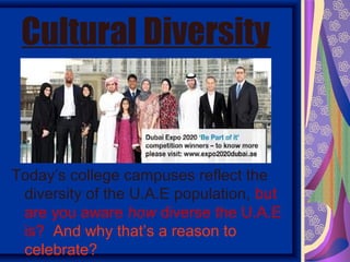 Cultural Diversity


Today’s college campuses reflect the
 diversity of the U.A.E population, but
 are you aware how diverse the U.A.E
 is? And why that’s a reason to
 celebrate?
 