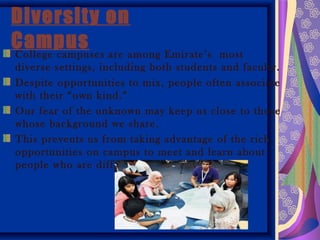 Diversity on
Campus are among Emirate’s
College campuses                          most
diverse settings, including both students and faculty.
Despite opportunities to mix, people often associate
with their “own kind.”
Our fear of the unknown may keep us close to those
whose background we share.
This prevents us from taking advantage of the rich
opportunities on campus to meet and learn about
people who are different from us.
 
