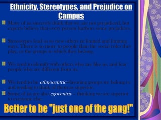 Ethnicity, Stereotypes, and Prejudice on
                  Campus
Many of us sincerely think that we are not prejudiced, but
experts believe that every person harbors some prejudices.

Stereotypes lead us to view others in limited and limiting
ways. There is so more to people than the social roles they
play, or the groups to which they belong.

We tend to identify with others who are like us, and fear
people who are different from us.

We tend to be ethnocentric—favoring groups we belong to
and tending to think of them as superior.
Some of us are also egocentric – thinking we are superior
to everyone else.
 