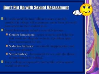 Don’t Put Up with Sexual Harassment

It is estimated that two million women currently
enrolled in college will experience some form of sexual
harassment in their student lives.
Sexual harassment includes several behaviors.
     Gender harassment - sexist remarks and behavior
     that insult and degrade women, a problem apart
     from harassment for sex.
     Seductive behavior - unwanted, inappropriate, and
     offensive advances.
     Sexual bribery - harassment for sex, with the threat
     of punishment for refusal.
Every college is required by law to take action against
sexual harassment.
 