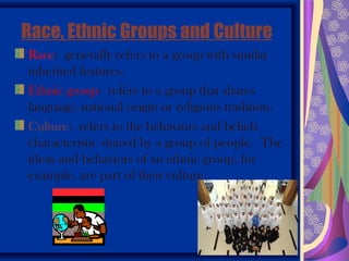 Race, Ethnic Groups and Culture
Race: generally refers to a group with similar
inherited features.
Ethnic group: refers to a group that shares
language, national origin or religious tradition.
Culture: refers to the behaviors and beliefs
characteristic shared by a group of people. The
ideas and behaviors of an ethnic group, for
example, are part of their culture.
 