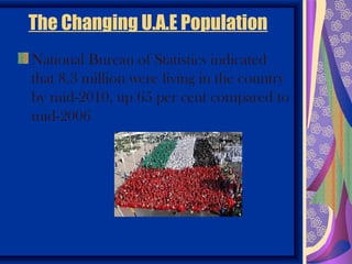 The Changing U.A.E Population
National Bureau of Statistics indicated
that 8.3 million were living in the country
by mid-2010, up 65 per cent compared to
mid-2006
 