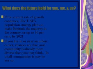 What does the future hold for you, me, & us?

 If the current rate of growth
 continues, The UAE's
 population strategy plans to
 make Emiratis the majority in
 the country, or up to 40 per
 cent, by 2021
 If you live in or near an urban
 center, chances are that your
 community is already more
 diverse than you may think. In
 small communities it may be
 less so.
 