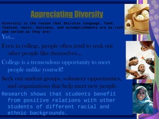 Appreciating Diversity
Diversity is the reason that Emirates language, food,
fashion, music, business, and accomplishments are as rich
and varied as they are!
Yet…
Even in college, people often tend to seek out
  other people like themselves…
College is a tremendous opportunity to meet
  people unlike yourself!
Seek out student groups, volunteer opportunities,
  and organizations that help meet new people.
Research shows that students benefit
  from positive relations with other
  students of different racial and
  ethnic backgrounds.
 